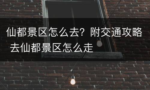 仙都景区怎么去？附交通攻略 去仙都景区怎么走