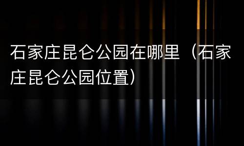 石家庄昆仑公园在哪里（石家庄昆仑公园位置）