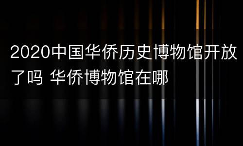 2020中国华侨历史博物馆开放了吗 华侨博物馆在哪