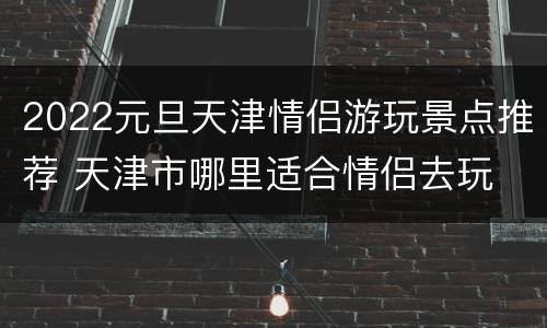 2022元旦天津情侣游玩景点推荐 天津市哪里适合情侣去玩