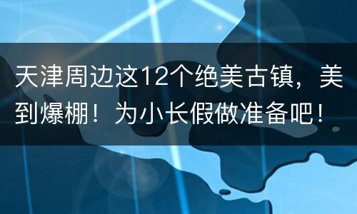 天津周边这12个绝美古镇，美到爆棚！为小长假做准备吧！
