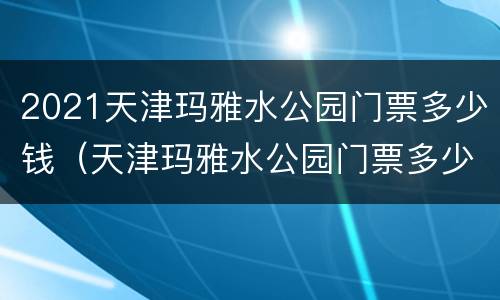 2021天津玛雅水公园门票多少钱（天津玛雅水公园门票多少钱一张）