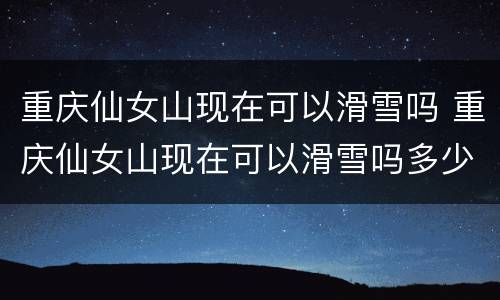 重庆仙女山现在可以滑雪吗 重庆仙女山现在可以滑雪吗多少钱