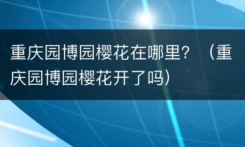 重庆园博园樱花在哪里？（重庆园博园樱花开了吗）