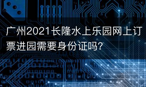 广州2021长隆水上乐园网上订票进园需要身份证吗？