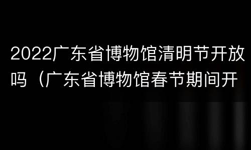 2022广东省博物馆清明节开放吗（广东省博物馆春节期间开放吗）