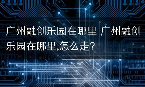 广州融创乐园在哪里 广州融创乐园在哪里,怎么走?