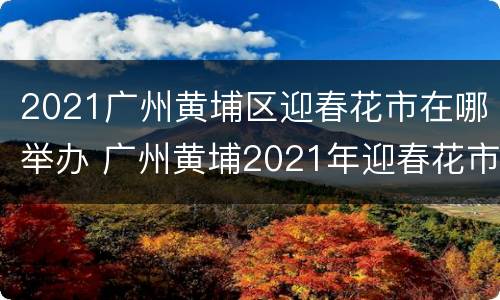 2021广州黄埔区迎春花市在哪举办 广州黄埔2021年迎春花市招商