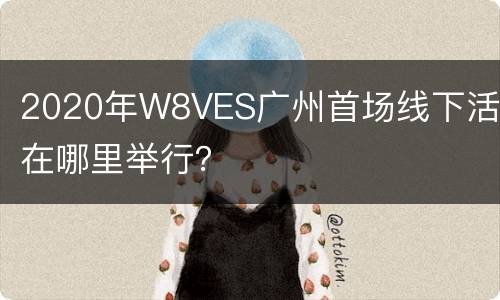 2020年W8VES广州首场线下活动在哪里举行？