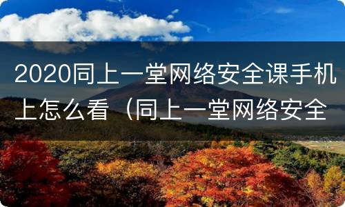 2020同上一堂网络安全课手机上怎么看（同上一堂网络安全课心得体会）
