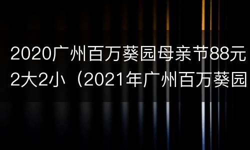 2020广州百万葵园母亲节88元2大2小（2021年广州百万葵园女士免费）