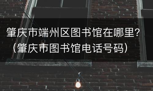 肇庆市端州区图书馆在哪里？（肇庆市图书馆电话号码）