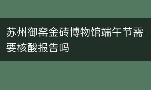 苏州御窑金砖博物馆端午节需要核酸报告吗