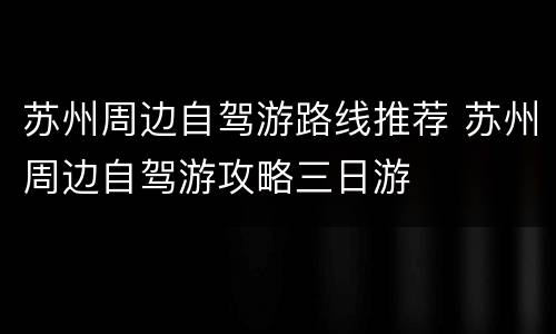 苏州周边自驾游路线推荐 苏州周边自驾游攻略三日游
