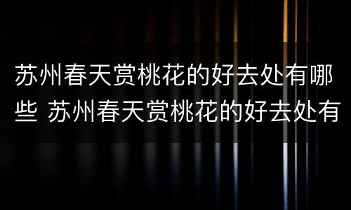 苏州春天赏桃花的好去处有哪些 苏州春天赏桃花的好去处有哪些地方