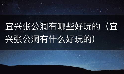 宜兴张公洞有哪些好玩的（宜兴张公洞有什么好玩的）