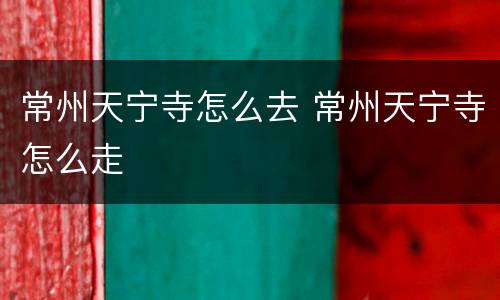常州天宁寺怎么去 常州天宁寺怎么走