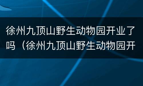 徐州九顶山野生动物园开业了吗（徐州九顶山野生动物园开业了吗今天）