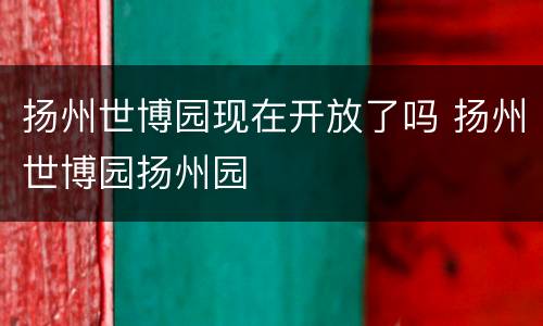 扬州世博园现在开放了吗 扬州世博园扬州园