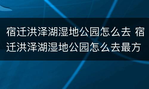 宿迁洪泽湖湿地公园怎么去 宿迁洪泽湖湿地公园怎么去最方便