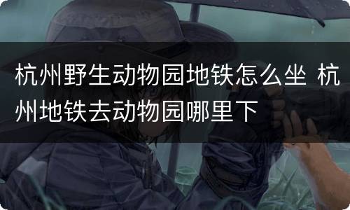 杭州野生动物园地铁怎么坐 杭州地铁去动物园哪里下