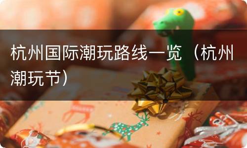 杭州国际潮玩路线一览（杭州潮玩节）