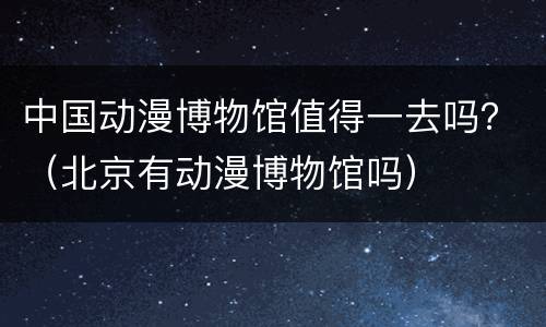 中国动漫博物馆值得一去吗？（北京有动漫博物馆吗）