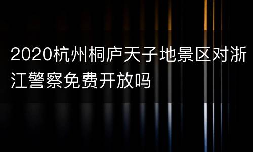2020杭州桐庐天子地景区对浙江警察免费开放吗