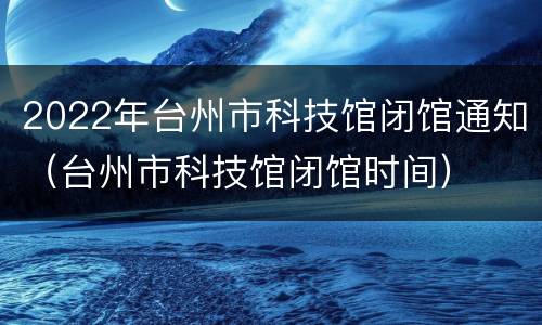 2022年台州市科技馆闭馆通知（台州市科技馆闭馆时间）