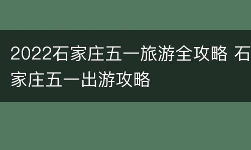 2022石家庄五一旅游全攻略 石家庄五一出游攻略