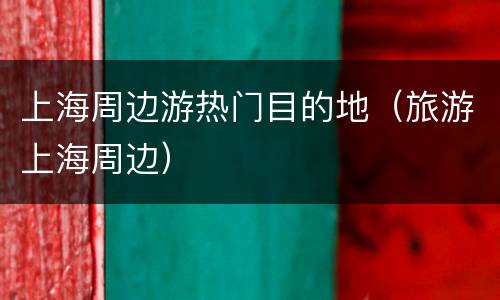 上海周边游热门目的地（旅游上海周边）