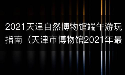2021天津自然博物馆端午游玩指南（天津市博物馆2021年最新展览）