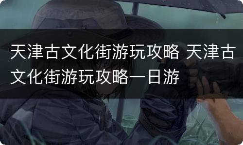 天津古文化街游玩攻略 天津古文化街游玩攻略一日游