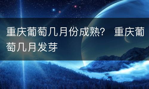 重庆葡萄几月份成熟？ 重庆葡萄几月发芽