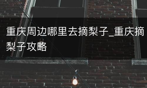 重庆周边哪里去摘梨子_重庆摘梨子攻略