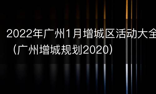2022年广州1月增城区活动大全（广州增城规划2020）