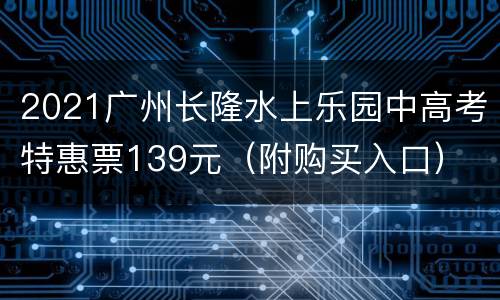 2021广州长隆水上乐园中高考特惠票139元（附购买入口）