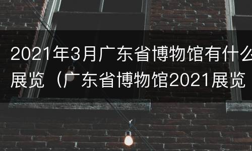 2021年3月广东省博物馆有什么展览（广东省博物馆2021展览目录）