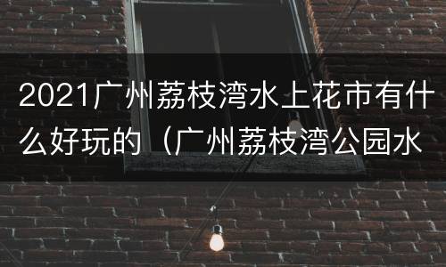 2021广州荔枝湾水上花市有什么好玩的（广州荔枝湾公园水幕表演）