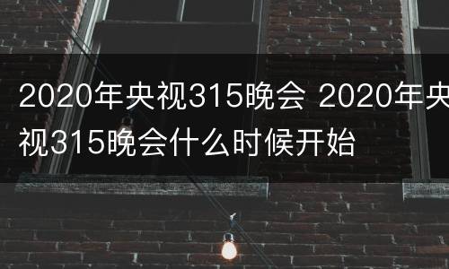 2020年央视315晚会 2020年央视315晚会什么时候开始