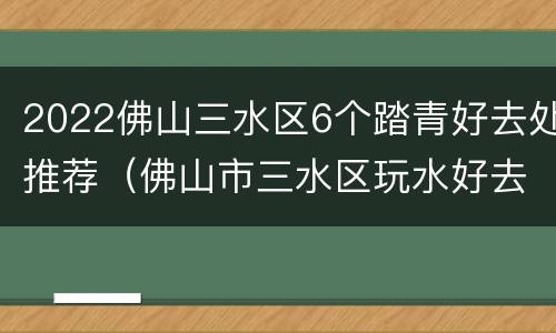 2022佛山三水区6个踏青好去处推荐（佛山市三水区玩水好去处）