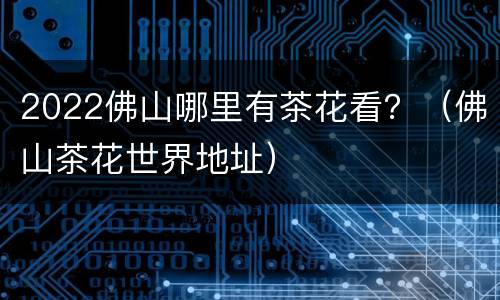 2022佛山哪里有茶花看？（佛山茶花世界地址）