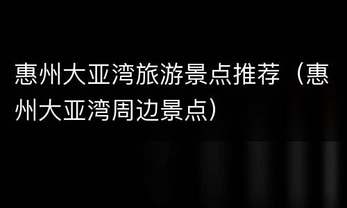 惠州大亚湾旅游景点推荐（惠州大亚湾周边景点）