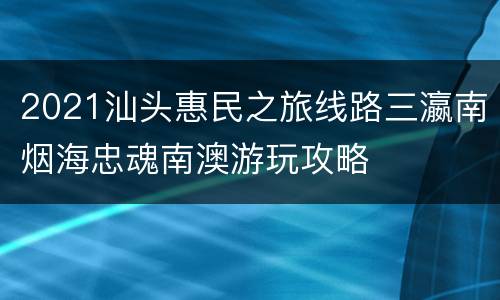 2021汕头惠民之旅线路三瀛南烟海忠魂南澳游玩攻略