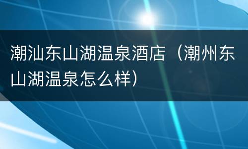 潮汕东山湖温泉酒店（潮州东山湖温泉怎么样）