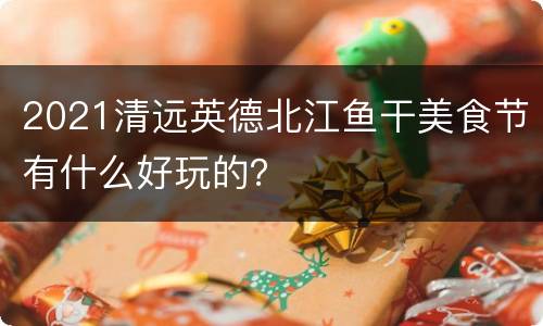 2021清远英德北江鱼干美食节有什么好玩的？