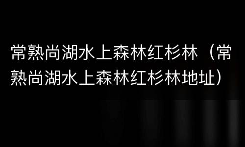 常熟尚湖水上森林红杉林（常熟尚湖水上森林红杉林地址）