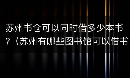 苏州书仓可以同时借多少本书?（苏州有哪些图书馆可以借书）