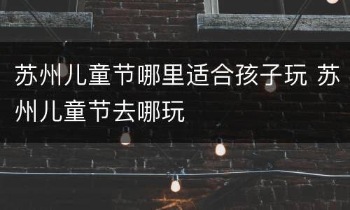苏州儿童节哪里适合孩子玩 苏州儿童节去哪玩