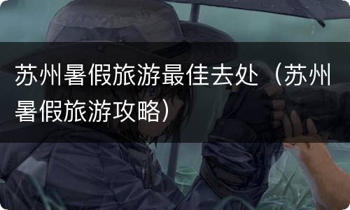 苏州暑假旅游最佳去处（苏州暑假旅游攻略）
